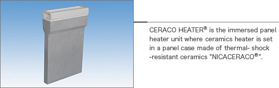 CERACO HEATERⓇ is the immersed panel heater unit where ceramics heater is set in a panel case made of thermal- shock -resistant ceramics "NICACERACOⓇ".