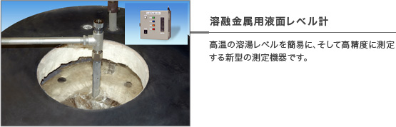 溶融金属用液面レベル計 - 高温の溶湯レベルを簡易に、そして高精度に測定する新型の測定機器です。